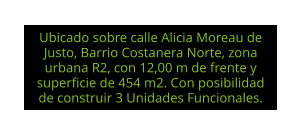 Ubicado sobre calle Alicia Moreau de Justo, Barrio Costanera Norte, zona urbana R2, con 12,00 m de frente y superficie de 454 m2. Con posibilidad de construir 3 Unidades Funcionales.